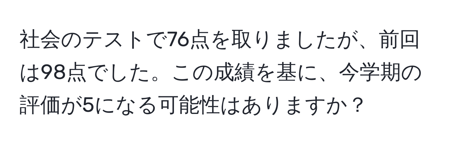 社会のテストで76点を取りましたが、前回は98点でした。この成績を基に、今学期の評価が5になる可能性はありますか？