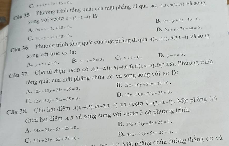 C. x+4y+7z+16=0.
Câu 35.  Phương trình tổng quát của mặt phẳng đi qua A(2,-1,3),B(3,1,2) và song
song với vectơ overline a=(3,-1,-4) là:
B. 9x-y+7z-40=0.
A. 9x+y-7z+40=0. D. 9x+y+7z-40=0.
C. 9x-y-7z+40=0.
Câu 36. Phương trình tổng quát của mặt phẳng đi qua A(4,-1,1),B(3,1,-1) và song
song với trục 0x là:
A. y+z+2=0. B. y-z-2=0. C. y+z=0. D. y-z=0.
Câu 37. Cho tứ diện ABCD có A(3,-2,1),B(-4,0,3),C(1,4,-3),D(2,3.5). Phương trình
t ổng quát của mặt phẳng chứa MC và song song với BD là:
B. 12x-10y+21z-35=0.
A. 12x+10y+21z+35=0.
D. 12x+10y-21z+35=0.
C. 12x-10y-21z-35=0.
Cân 38. Cho hai điểm A(1,-4,5),B(-2,3,-4) và vectơ vector a=(2,-3,-1). Mặt phẳng (β)
chứa hai điểm 4,B và song song với vectơ # có phương trình:
B. 34x+21y-5z+25=0.
A. 34x-21y+5z-25=0.
D. 34x-21y-5z-25=0.
C. 34x+21y+5z+25=0.
1 1) Mặt phăng chứa đường thăng CĐ và