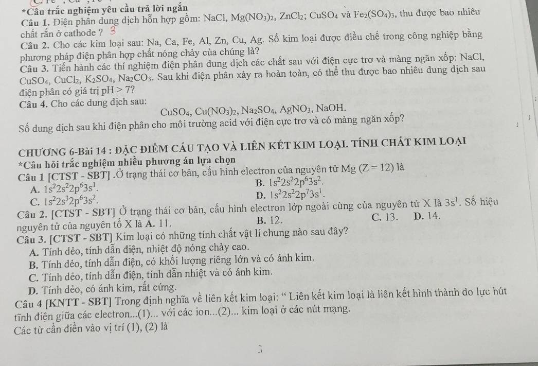 Câu trắc nghiệm yêu cầu trả lời ngắn
Câu 1. Điện phân dung dịch hỗn hợp gồm: NaCl, Mg(NO_3)_2,ZnCl_2;CuSO_4 và Fe_2(SO_4)_3 , thu được bao nhiêu
chất rắn ở cathode ?
Câu 2. Cho các kim loại sau: Na, Ca, Fe, Al, Zn, Cu, Ag. Số kim loại được điều chế trong công nghiệp bằng
phương pháp điện phân hợp chất nóng chảy của chúng là?
Câu 3. Tiến hành các thí nghiệm điện phần dung dịch các chất sau với điện cực trơ và màng ngăn xốp: NaCl,
CuSO_4, CuCl₂, K_2SO_4,Na_2CO_3. Sau khi điện phân xảy ra hoàn toàn, có thể thu được bao nhiêu dung dịch sau
điện phân có giá trị pH>7 ?
Câu 4. Cho các dung dịch sau:
CuSO_4,Cu(NO_3)_2,Na_2SO_4,AgNO_3 , NaOH.
Số dung dịch sau khi điện phân cho môi trường acid với điện cực trơ và có màng ngăn xốp?
CHƯONG 6-Bài 14:DAC : điểM cáU tạO và liêN KÊT KIM loạI. tính chất kIM loại
*Câu hỏi trắc nghiệm nhiều phương án lựa chọn
Câu 1 [CTST - SBT] .Ở trạng thái cơ bản, cấu hình electron của nguyên tử Mg(Z=12)la
A. 1s^22s^22p^63s^1.
B. 1s^22s^22p^63s^2.
D.
C. 1s^22s^32p^63s^2. 1s^22s^22p^73s^1.
Câu 2. [CTST - SBT] Ở trạng thái cơ bản, cấu hình electron lớp ngoài cùng của nguyên tử X là 3s^1. Số hiệu
B. 12.
nguyên tử của nguyên tố X là A. 11. C. 13. D. 14.
Câu 3. [CTST - SBT] Kim loại có những tính chất vật lí chung nào sau đây?
A. Tính dẻo, tính dẫn điện, nhiệt độ nóng chảy cao.
B. Tính dẻo, tính dẫn điện, có khối lượng riêng lớn và có ánh kim.
C. Tính dẻo, tính dẫn điện, tính dẫn nhiệt và có ánh kim.
D. Tính dẻo, có ánh kim, rất cứng.
Câu 4 [KNTT - SBT] Trong định nghĩa về liên kết kim loại: “ Liên kết kim loại là liên kết hình thành do lực hút
tĩnh điện giữa các electron...(1)... với các ion...(2)... kim loại ở các nút mạng.
Các từ cần điền vào vị trí (1), (2) là