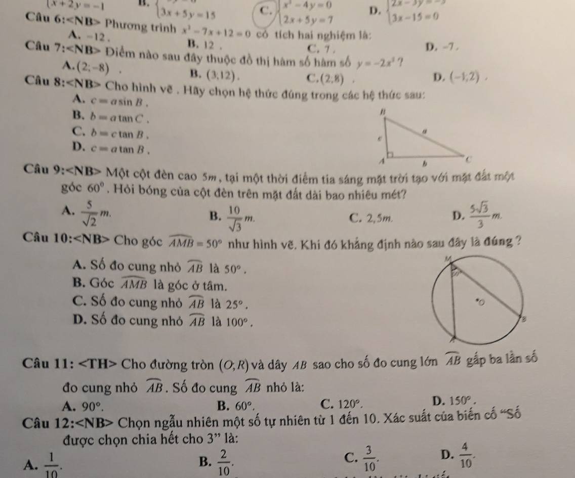 x+2y=-1 B. beginarrayl 3x+5y=15endarray. C. beginarrayl x^2-4y=0 2x+5y=7endarray. D. beginarrayl 2x-3y=-3 3x-15=0endarray.
Câu 6: Phương trình x^2-7x+12=0 có tích hai nghiệm là:
A. -12 . B. 12 .
C. 7 . D. -7 .
Câu 7: Điểm nào sau đây thuộc đồ thị hàm số hàm số y=-2x^2 ?
A. (2;-8).
B. (3,12). D. (-1,2),
C. (2,8).
Câu 8: Cho hình vẽ . Hãy chọn hệ thức đúng trong các hệ thức sau:
A. c=asin B.
B. b=atan C.
C. b=ctan B.
D. c=atan B.
Câu 9: ∠ NB> Một cột đèn cao 5m, tại một thời điểm tia sáng mặt trời tạo với mặt đất một
góc 60°. Hỏi bóng của cột đèn trên mặt đất dài bao nhiêu mét?
A.  5/sqrt(2) m.  5sqrt(3)/3 m.
B.  10/sqrt(3) m. C. 2,5m.
D.
Câu 10: ∠ NB> Cho góc widehat AMB=50° như hình vẽ, Khi đó khẳng định nào sau đây là đúng ?
A. Số đo cung nhỏ widehat AB là 50°.
B. Góc widehat AMB là góc ở tâm.
C. Số đo cung nhỏ widehat AB là 25°.
D. Số đo cung nhỏ widehat AB là 100°.
Câu 11: Cho đường tròn (O;R) và dây AB sao cho số đo cung lớn widehat AB gắp ba lần số
đo cung nhỏ widehat AB. Số đo cung widehat AB nhỏ là:
A. 90°. B. 60°, C. 120°.
D. 150°.
Câu 12:∠ NB> Chọn ngẫu nhiên một số tự nhiên từ 1 đến 10. Xác suất của biến cố 'Số
được chọn chia hết cho 3'' là:
B.
A.  1/10 .  2/10 .
D.
C.  3/10 .  4/10 .