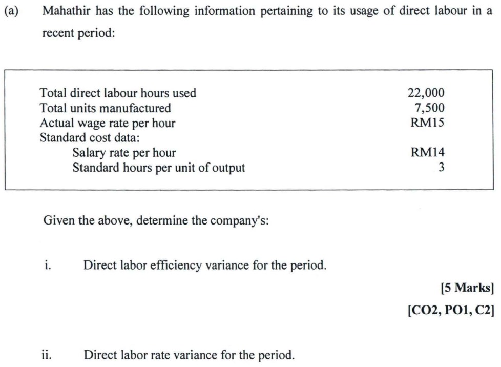 Mahathir has the following information pertaining to its usage of direct labour in a 
recent period: 
Total direct labour hours used 22,000
Total units manufactured 7,500
Actual wage rate per hour RM15
Standard cost data: 
Salary rate per hour RM14
Standard hours per unit of output 3
Given the above, determine the company's: 
i. Direct labor efficiency variance for the period. 
[5 Marks] 
[CO2, PO1, C2] 
ii. Direct labor rate variance for the period.