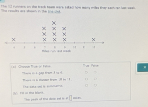 The 12 runners on the track team were asked how many miles they each ran last week.
The results are shown in the line p'ct.
(a) Choose True or False. True False ×
There is a gap from 5 to 6.
There is a cluster from 10 to 11. o
The data set is symmetric.
(b) Fill in the blank.
The peak of the data set is at □ miles