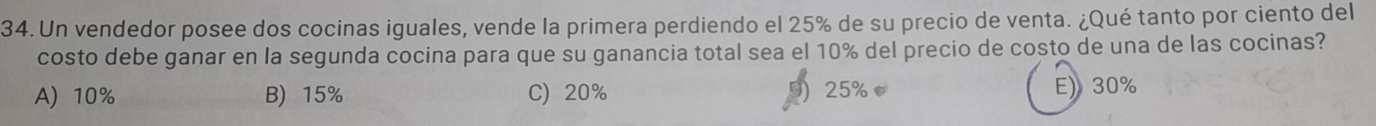 Un vendedor posee dos cocinas iguales, vende la primera perdiendo el 25% de su precio de venta. ¿Qué tanto por ciento del
costo debe ganar en la segunda cocina para que su ganancia total sea el 10% del precio de costo de una de las cocinas?
A) 10% B) 15% C) 20% 25% E) 30%