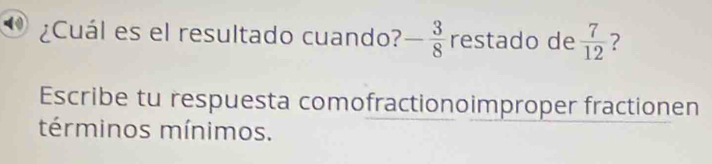 ¿Cuál es el resultado cuando? - 3/8  restado de  7/12  ? 
Escribe tu respuesta comofractionoimproper fractionen 
términos mínimos.