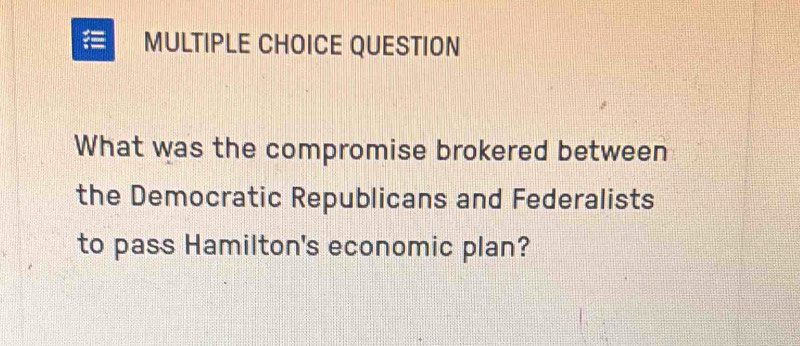 QUESTION 
What was the compromise brokered between 
the Democratic Republicans and Federalists 
to pass Hamilton's economic plan?