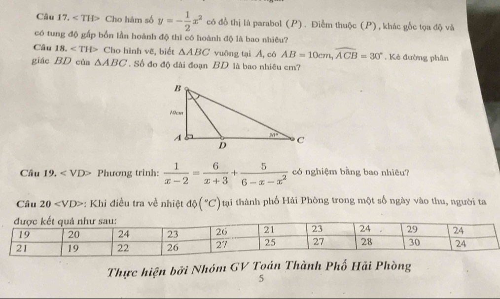 Cho hàm số y=- 1/2 x^2 có đồ thị là parabol (P). Điểm thuộc (P), khác gốc tọa độ và
có tung độ gấp bốn lần hoành độ thì có hoành độ là bao nhiêu?
Câu 18. Cho hình vẽ, biết △ ABC vuông tại A, có AB=10cm,widehat ACB=30°. Kẻ đường phân
giác BD của △ ABC. Số đo độ dài đoạn BD là bao nhiêu cm?
Câu 1 () Phương trình:  1/x-2 = 6/x+3 + 5/6-x-x^2  có nghiệm bằng bao nhiêu?
Câu 20 : Khi điều tra về nhiệt độ (^circ C) tại thành phố Hải Phòng trong một số ngày vào thu, người ta
Thực hiện bởi Nhóm GV Toán Thành Phố Hải Phòng
5