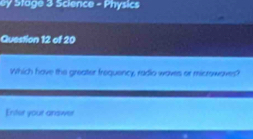 ey Stage 3 Science - Physics 
Question 12 of 20 
Which have the greater frequency, radio waves or micrswaves? 
Enter your anawer