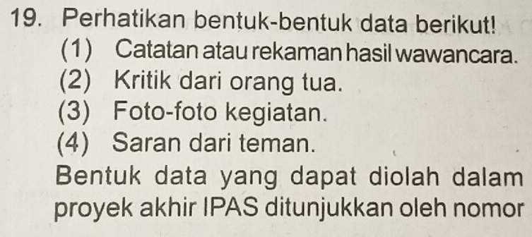 Perhatikan bentuk-bentuk data berikut! 
(1) Catatan atau rekaman hasil wawancara. 
(2) Kritik dari orang tua. 
(3) Foto-foto kegiatan. 
(4) Saran dari teman. 
Bentuk data yang dapat diolah dalam 
proyek akhir IPAS ditunjukkan oleh nomor