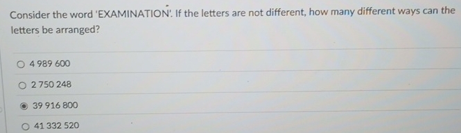 Consider the word 'EXAMINATION'. If the letters are not different, how many different ways can the
letters be arranged?
4 989 600
2 750 248
39 916 800
41 332 520