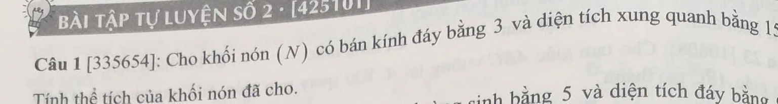 Bài Tập tự luyện số 2 · [ 425101 ] 
Câu 1 [335654]: Cho khối nón (N) có bán kính đáy bằng 3 và diện tích xung quanh bằng 1: 
Tính thể tích của khối nón đã cho. nh b ằ ng 5 và diện tích đáy bằng