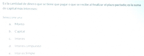 Es la cantidad de dinero que se tiene que pagar o que se recibe al finalizar el plazo pactado; es la suma
de capital más intereses:
Seleccione una:
a. Monto
b. Capital
c. Interes
d. Intérés compuesto
e. Interes Simple