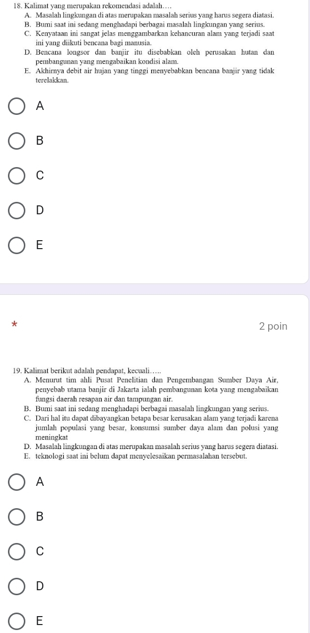 Kalimat yang merupakan rekomendasi adalah…
A. Masalah lingkungan di atas merupakan masalah serius yang harus segera diatasi.
B. Bumi saat ini sedang menghadapi berbagai masalah lingkungan yang serius.
C. Kenyataan ini sangat jelas menggambarkan kehancuran alam yang terjadi saat
ini yang diikuti bencana bagi manusia.
D. Bencana longsor dan banjir itu disebabkan oleh perusakan hutan dan
pembangunan yang mengabaikan kondisi alam.
E. Akhirnya debit air hujan yang tinggi menyebabkan bencana banjir yang tidak
terelakkan.
A
B
C
D
E
*
2 poin
19. Kalimat berikut adalah pendapat, kecuali……
A. Menurut tim ahli Pusat Penelitian dan Pengembangan Sumber Daya Air,
penyebab utama banjir di Jakarta ialah pembangunan kota yang mengabaikan
fungsi daerah resapan air dan tampungan air.
B. Bumi saat ini sedang menghadapi berbagai masalah lingkungan yang serius.
C. Dari hal itu dapat dibayangkan betapa besar kerusakan alam yang terjadi karena
jumlah populasi yang besar, konsumsi sumber daya alam dan polusi yang
meningkat
D. Masalah lingkungan di atas merupakan masalah serius yang harus segera diatasi.
E. teknologi saat ini belum dapat menyelesaikan permasalahan tersebut.
A
B
C
D
E