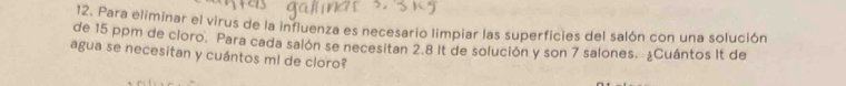 Para eliminar el virus de la influenza es necesario limpiar las superficies del salón con una solución 
de 15 ppm de cloro. Para cada salón se necesitan 2.8 It de solución y son 7 salones. ¿Cuántos It de 
agua se necesitan y cuántos ml de cloro?