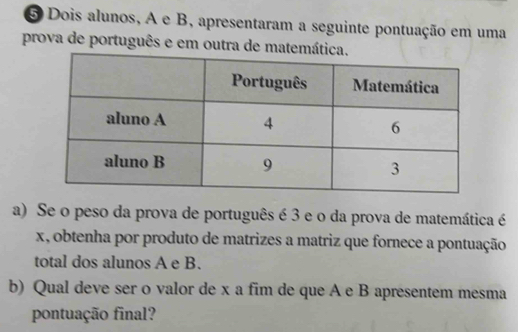 Dois alunos, A e B, apresentaram a seguinte pontuação em uma 
prova de português e em outra de matemática. 
a) Se o peso da prova de português é 3 e o da prova de matemática é
x, obtenha por produto de matrizes a matriz que fornece a pontuação 
total dos alunos A e B. 
b) Qual deve ser o valor de x a fim de que A e B apresentem mesma 
pontuação final?