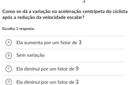 Como se dá a variação na aceleração centrípeta do ciclista
após a redução da velocidade escalar?
Escolha 1 resposta:
Ela aumenta por um fator de 3
Sem variação

Ela diminui por um fator de 9
Ela diminui por um fator de 3