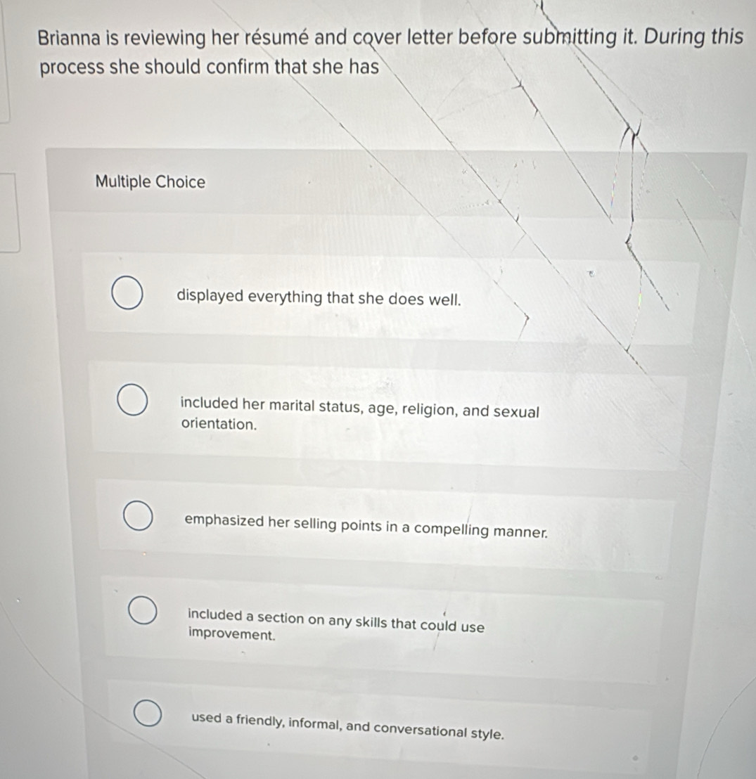 Brianna is reviewing her résumé and cover letter before submitting it. During this
process she should confirm that she has
Multiple Choice
displayed everything that she does well.
included her marital status, age, religion, and sexual
orientation.
emphasized her selling points in a compelling manner.
included a section on any skills that could use
improvement.
used a friendly, informal, and conversational style.