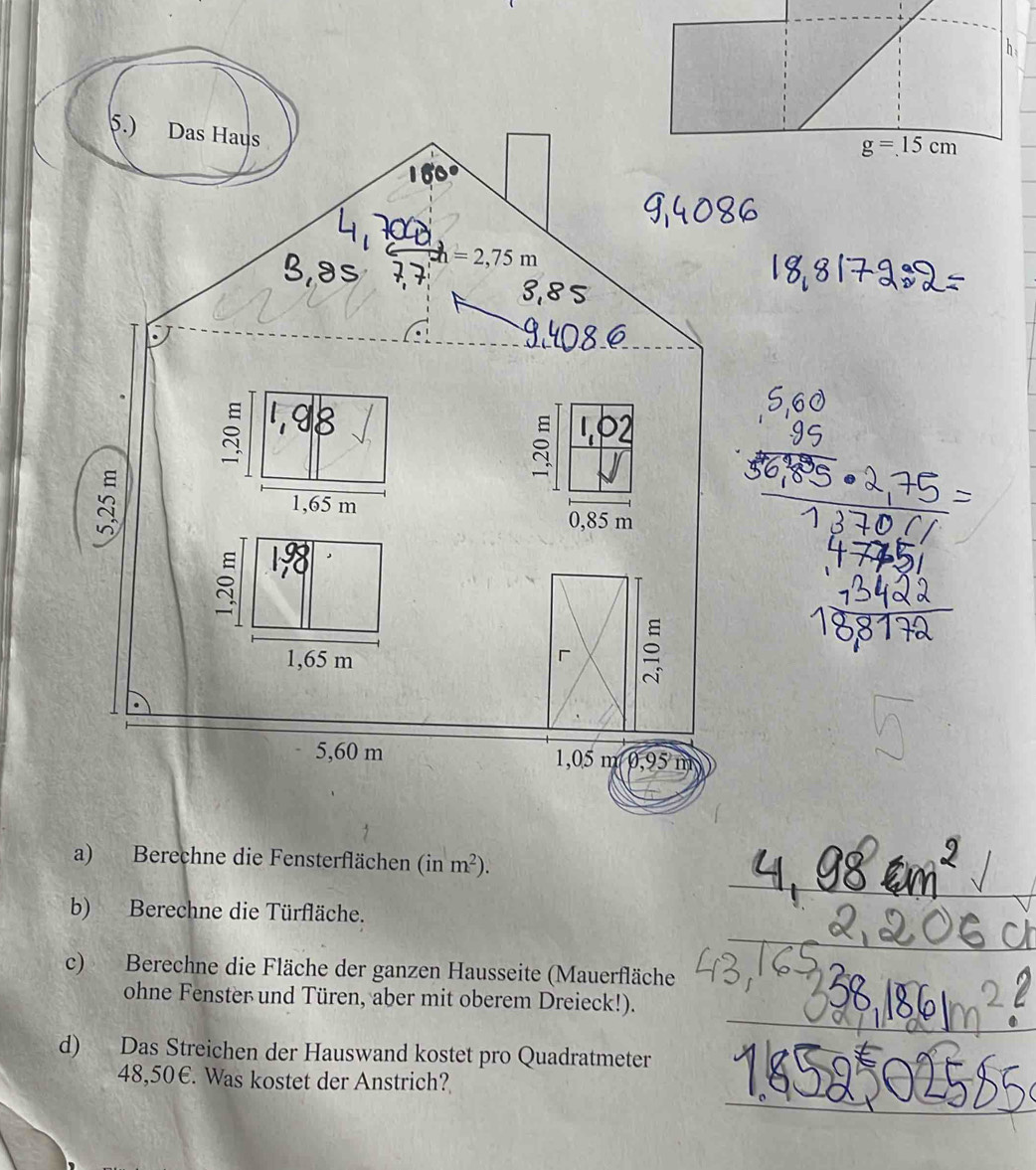 5.) Das Haus
h=2,75m
s
1,65 m
0,85 m
1,65 m
「 ≌
5,60 m 1,05 m 0,95 m
a) Berechne die Fensterflächen (inm^2).
b) Berechne die Türfläche.
c) Berechne die Fläche der ganzen Hausseite (Mauerfläche
ohne Fenster und Türen, aber mit oberem Dreieck!).
d) Das Streichen der Hauswand kostet pro Quadratmeter
48,50€. Was kostet der Anstrich?