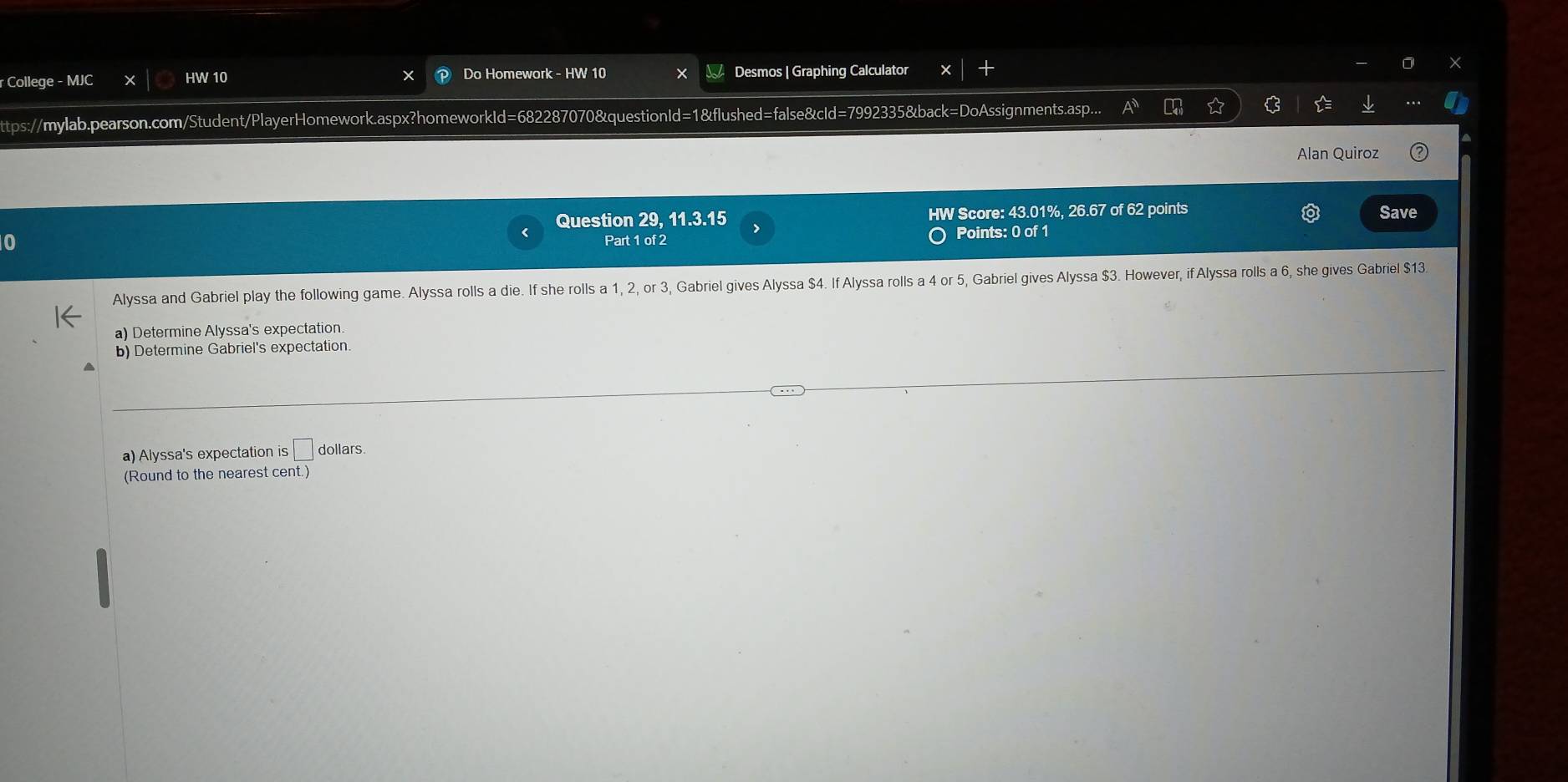 College - MJC HW 10 Do Homework - HW 10 Desmos | Graphing Calculator 
ttps://mylab.pearson.com/Student/PlayerHomework.aspx?homeworkId=682287070&questionId=1&flushed=false&cId=7992335&back=DoAssignments.asp. 
Alan Quiroz 
Question 29, 11.3.15 HW Score: 43.01%, 26.67 of 62 points Save 
0 Points: 0 of 1 
Part 1 of 2 
Alyssa and Gabriel play the following game. Alyssa rolls a die. If she rolls a 1, 2, or 3, Gabriel gives Alyssa $4. If Alyssa rolls a 4 or 5, Gabriel gives Alyssa $3. However, if Alyssa rolls a 6, she gives Gabriel $13
a) Determine Alyssa's expectation. 
b) Determine Gabriel's expectation. 
a) Alyssa's expectation is □ dollars. 
(Round to the nearest cent.)