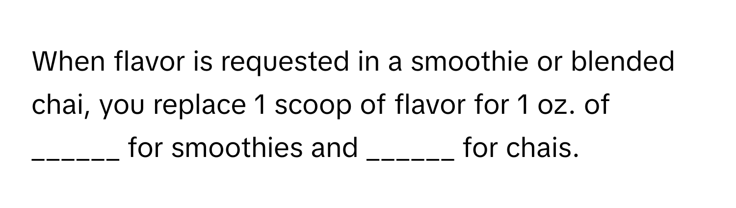 When flavor is requested in a smoothie or blended chai, you replace 1 scoop of flavor for 1 oz. of ______ for smoothies and ______ for chais.