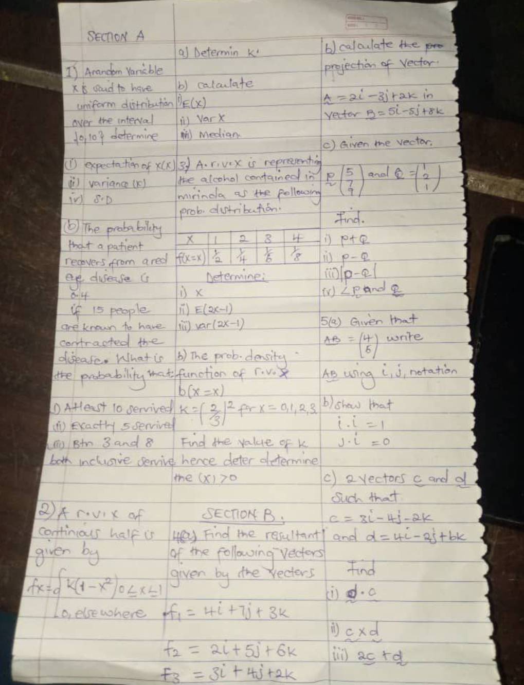 SechoN A
al Determin k b) calculate the
1) Arandom Vaniable
x is soud to have b) calculate projection of Vector.
unform distribution D_Ex)
A=2i-3j+2k in
over the interval in Varx recter B=5i-5j+8k
 0,10 determine m Median
() Given me vector.
(1) expectation of x(x) 3) A. rivex is reprecenting
i variance () le alcohol contained in P beginpmatrix 5 7 9endpmatrix and Q=beginpmatrix 1 2 1endpmatrix
in S· D mirinda as the pollowsing
prob dustribution.
find.
( The probabilry X 1 2 8 If  p+q
Hhat a patient
recovers from aredl f(x=x) 1/2  1/4   1/6  1/8 p-q
eye dusease (s Determine: |p-q|
8.4 is x iV ∠ PQr ool  2/3 
if 15 people ) E(2x-1)
are known to have lar(2x-1) 5(a) Gven that
contracted the
dfsease. What is () The prob density AB=beginpmatrix 4 5endpmatrix write
the probability that function of F. v.X he uring i_1j , notation
b(x=x)
D AHteast 10 servived k=(2/3)^2 for x=0,1,2,3,.. b) show that
(1) Exactly sservived i· i=1
hng Btn 3 and 8 Find the value of k j· i=0
both inclusive servive hence deter determine
the (x)>0 () a vectors c and d
Such that
QA...* 1* of SECTION B. C=3i-4j-2k
continious half us yFind the resultant and d=4i-2j+bk
given by of the following vectors
given by the wecters Find
(i d·
f(x)=beginarrayl k(1-x^2)0≤ x≤ 1 0,elorwhereendarray. f_1=1+i+7j+3k
c* d
F_2=2i+5j+6k in 2c+d
F_3=3i+4j+2k