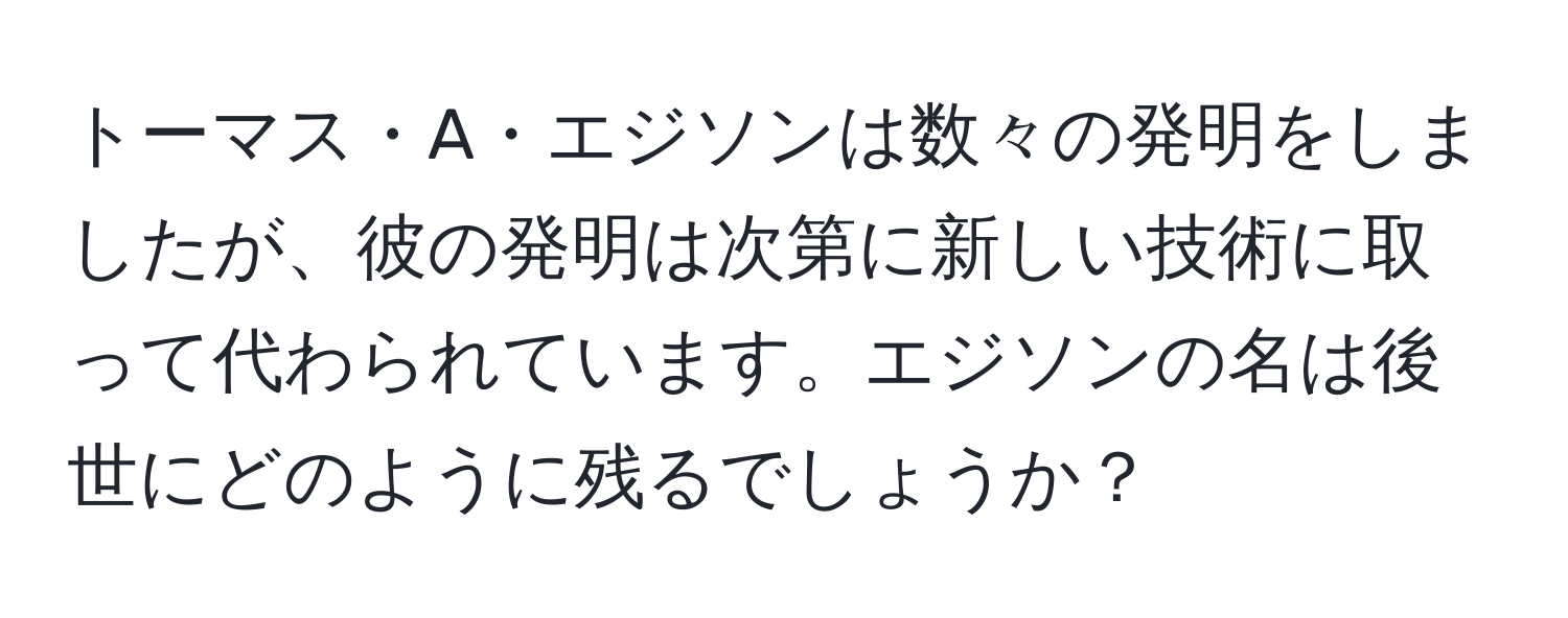 トーマス・A・エジソンは数々の発明をしましたが、彼の発明は次第に新しい技術に取って代わられています。エジソンの名は後世にどのように残るでしょうか？