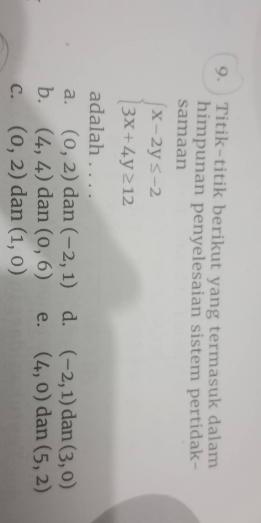 Titik-titik berikut yang termasuk dalam
himpunan penyelesaian sistem pertidak-
samaan
beginarrayl x-2y≤ -2 3x+4y≥ 12endarray.
adalah . . . .
a. (0,2) dan (-2,1) d. (-2,1) dan (3,0)
b. (4,4) dan (0,6) e. (4,0) dan (5,2)
C. (0,2) dan (1,0)