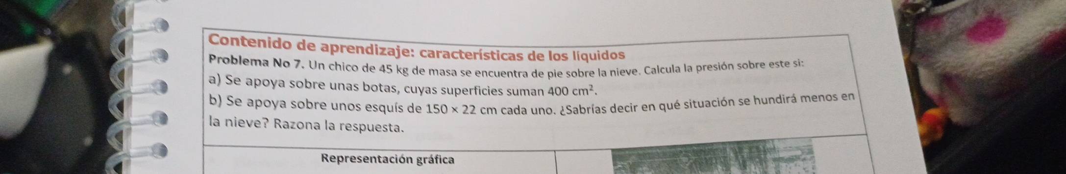 Contenido de aprendizaje: características de los líquidos 
Problema No 7. Un chico de 45 kg de masa se encuentra de pie sobre la nieve. Calcula la presión sobre este si: 
a) Se apoya sobre unas botas, cuyas superficies suman 400cm^2. 
b) Se apoya sobre unos esquís de 150* 22 cm cada uno. ¿Sabrías decir en qué situación se hundirá menos en 
la nieve? Razona la respuesta. 
Representación gráfica