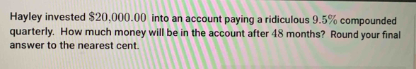 Hayley invested $20,000.00 into an account paying a ridiculous 9.5% compounded 
quarterly. How much money will be in the account after 48 months? Round your final 
answer to the nearest cent.