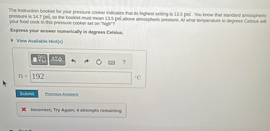 The instruction booklet for your pressure cooker indicates that its highest setting is 13.5 psi. You know that standard atmospheric 
pressure is 14.7 psi, so the booklet must mean 13.5 psi above atmospheric pressure. At what temperature in degrees Celsius will 
your food cook in this pressure cooker set on "high"? 
Express your answer numerically in degrees Celsius. 
View Available Hint(s)
AΣφ
?
T_2= 192
◦C 
Submit Previous Answers 
Incorrect; Try Again; 4 attempts remaining