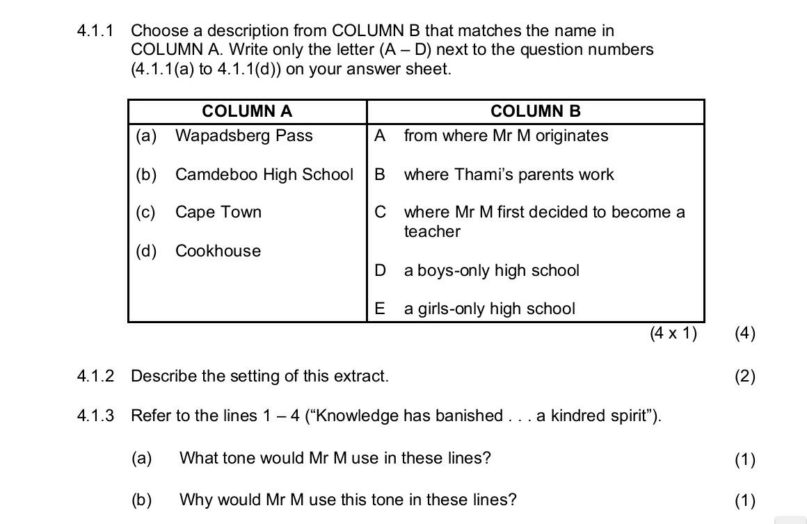 Choose a description from COLUMN B that matches the name in
COLUMN A. Write only the letter (A-D) next to the question numbers
(4.1.1(a) to 4.1.1(d)) on your answer sheet.
)
4.1.2 Describe the setting of this extract. (2)
4.1.3 Refer to the lines 1 - 4 (“Knowledge has banished . . . a kindred spirit”).
(a) What tone would Mr M use in these lines? (1)
(b) Why would Mr M use this tone in these lines? (1)