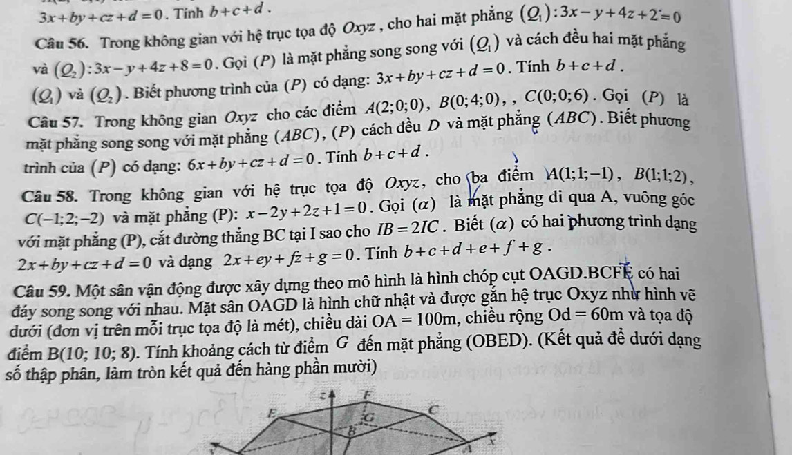 3x+by+cz+d=0. Tính b+c+d.
Câu 56. Trong không gian với hệ trục tọa độ Oxyz , cho hai mặt phẳng (Q_1):3x-y+4z+2=0
vdot a(Q_2):3x-y+4z+8=0. Gọi (P) là mặt phẳng song song với (Q_1) và cách đều hai mặt phẳng
(Q_1) V a(Q_2). Biết phương trình của (P) có dạng: 3x+by+cz+d=0. Tính b+c+d.
Câu 57. Trong không gian Oxyz cho các điểm A(2;0;0),B(0;4;0),,C(0;0;6). Gọi (P) là
mặt phẳng song song với mặt phẳng (ABC), (P) cách đều D và mặt phẳng (A BC). Biết phương
trình của (P) có dạng: 6x+by+cz+d=0. Tính b+c+d.
Câu 58. Trong không gian với hệ trục tọa độ Oxyz, cho ba điểm A(1;1;-1),B(1;1;2),
C(-1;2;-2) và mặt phẳng (P): x-2y+2z+1=0. Gọi (α) là mặt phẳng đi qua A, vuông góc
với mặt phẳng (P), cắt đường thẳng BC tại I sao cho IB=2IC. Biết (α) có hai phương trình dạng
2x+by+cz+d=0 và dạng 2x+ey+fz+g=0. Tính b+c+d+e+f+g.
Câu 59. Một sân vận động được xây dựng theo mô hình là hình chóp cụt OAGD.BCFE có hai
đáy song song với nhau. Mặt sân OAGD là hình chữ nhật và được gắn hệ trục Oxyz như hình vẽ
đưới (đơn vị trên mỗi trục tọa độ là mét), chiều dài OA=100m , chiều rộng Od=60m và tọa độ
điểm B(10;10;8) 0. Tính khoảng cách từ điểm G đến mặt phẳng (OBED). (Kết quả đề dưới dạng
số thập phân, làm tròn kết quả đến hàng phần mười)