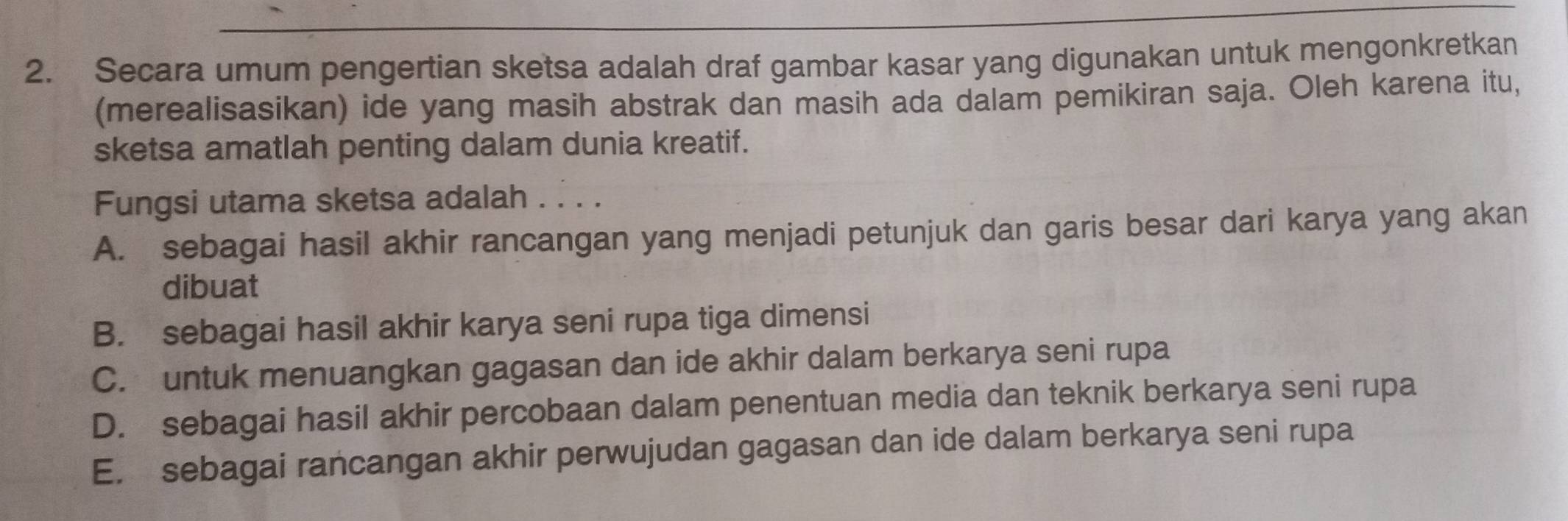 Secara umum pengertian sketsa adalah draf gambar kasar yang digunakan untuk mengonkretkan
(merealisasikan) ide yang masih abstrak dan masih ada dalam pemikiran saja. Oleh karena itu,
sketsa amatlah penting dalam dunia kreatif.
Fungsi utama sketsa adalah . . . .
A. sebagai hasil akhir rancangan yang menjadi petunjuk dan garis besar dari karya yang akan
dibuat
B. sebagai hasil akhir karya seni rupa tiga dimensi
C. untuk menuangkan gagasan dan ide akhir dalam berkarya seni rupa
D. sebagai hasil akhir percobaan dalam penentuan media dan teknik berkarya seni rupa
E. sebagai rancangan akhir perwujudan gagasan dan ide dalam berkarya seni rupa