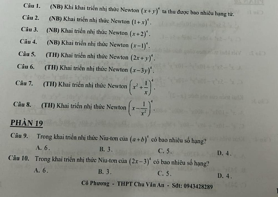 (NB) Khi khai triển nhị thức Newton (x+y)^4 ta thu được bao nhiêu hạng tử.
Câu 2. (NB) Khai triển nhị thức Newton (1+x)^4. 
Câu 3. (NB) Khai triển nhị thức Newton (x+2)^4. 
Câu 4. (NB) Khai triển nhị thức Newton (x-1)^4. 
Câu 5. (TH) Khai triển nhị thức Newton (2x+y)^4. 
Câu 6. (TH) Khai triển nhị thức Newton (x-3y)^4. 
Câu 7. (TH) Khai triển nhị thức Newton (x^2+ 1/x )^4. 
Câu 8. (TH) Khai triển nhị thức Newton (x- 1/x^2 )^4. 
phàn 19
Câu 9. Trong khai triển nhị thức Niu-tơn của (a+b)^4 có bao nhiêu số hạng?
A. 6. B. 3. C. 5. D. 4.
Câu 10. Trong khai triền nhị thức Niu-tơn cia(2x-3)^4 có bao nhiêu số hạng?
A. 6. B. 3. C. 5. D. 4.
Cô Phương - THPT Chu Văn An - Sđt: 0943428289