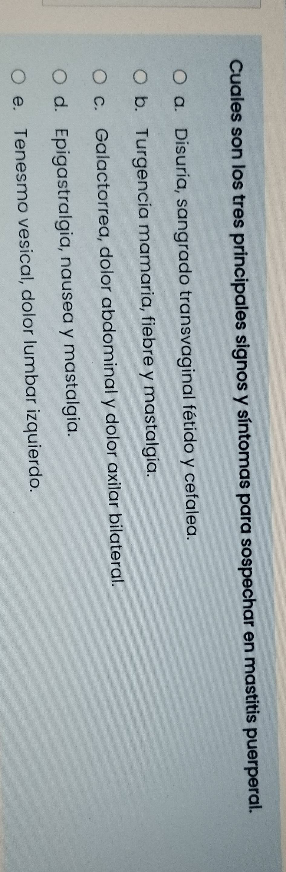 Cuales son los tres principales signos y síntomas para sospechar en mastitis puerperal.
a. Disuria, sangrado transvaginal fétido y cefalea.
b. Turgencia mamaria, fiebre y mastalgia.
c. Galactorrea, dolor abdominal y dolor axilar bilateral.
d. Epigastralgia, nausea y mastalgia.
e. Tenesmo vesical, dolor lumbar izquierdo.