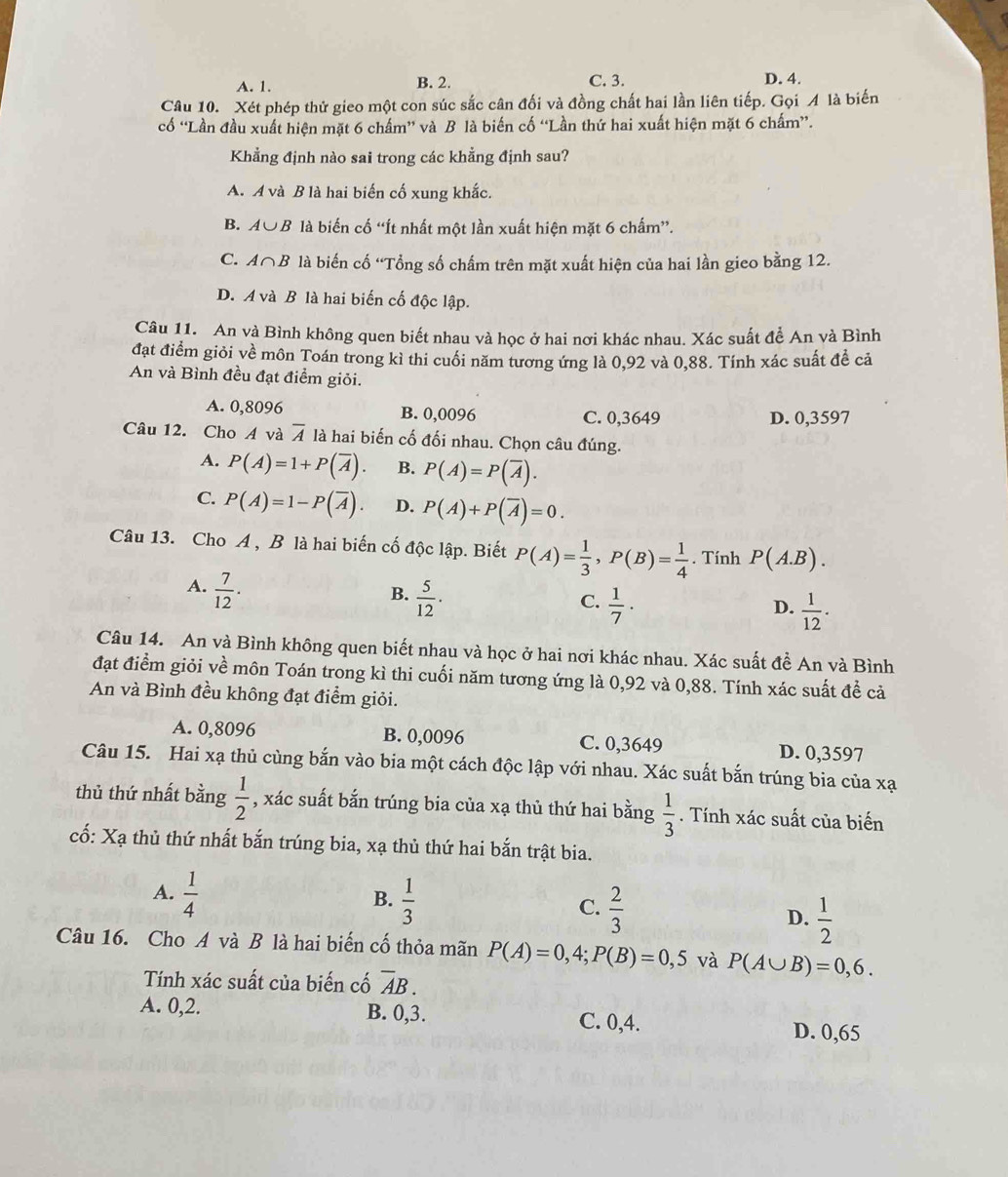 A. 1. B. 2. C. 3. D. 4.
Câu 10. Xét phép thử gieo một con súc sắc cân đối và đồng chất hai lần liên tiếp. Gọi A là biến
cố “Lần đầu xuất hiện mặt 6 chấm” và B là biến cố “Lần thứ hai xuất hiện mặt 6 chấm”.
Khẳng định nào sai trong các khẳng định sau?
A. A và B là hai biến cố xung khắc.
B. A∪ B là biến cố “Ít nhất một lần xuất hiện mặt 6 chấm”.
C. A∩ B là biến cố “Tổng số chấm trên mặt xuất hiện của hai lần gieo bằng 12.
D. A và B là hai biến cố độc lập.
Câu 11. An và Bình không quen biết nhau và học ở hai nơi khác nhau. Xác suất để An và Bình
đạt điểm giỏi về môn Toán trong kì thi cuối năm tương ứng là 0,92 và 0,88. Tính xác suất để cả
An và Bình đều đạt điểm giỏi.
A. 0,8096 B. 0,0096 C. 0,3649 D. 0,3597
Câu 12. Cho A và overline A là hai biến cố đối nhau. Chọn câu đúng.
A. P(A)=1+P(overline A). B. P(A)=P(overline A).
C. P(A)=1-P(overline A). D. P(A)+P(overline A)=0.
Câu 13. Cho A , B là hai biến cố độc lập. Biết P(A)= 1/3 ,P(B)= 1/4 . Tính P(A.B).
A.  7/12 .
B.  5/12 ·
C.  1/7 ·  1/12 ·
D.
Câu 14. An và Bình không quen biết nhau và học ở hai nơi khác nhau. Xác suất đề An và Bình
đạt điểm giỏi về môn Toán trong kì thi cuối năm tương ứng là 0,92 và 0,88. Tính xác suất để cả
An và Bình đều không đạt điểm giỏi.
A. 0,8096 B. 0,0096 C. 0,3649 D. 0,3597
Câu 15. Hai xạ thủ cùng bắn vào bia một cách độc lập với nhau. Xác suất bắn trúng bia của xạ
thủ thứ nhất bằng  1/2  , xác suất bắn trúng bia của xạ thủ thứ hai bằng  1/3 . Tính xác suất của biến
cố: Xạ thủ thứ nhất bắn trúng bia, xạ thủ thứ hai bắn trật bia.
B.
A.  1/4   1/3   2/3  D.  1/2 
C.
Câu 16. Cho A và B là hai biến cố thỏa mãn P(A)=0,4;P(B)=0,5 và P(A∪ B)=0,6.
Tính xác suất của biến cố overline AB.
A. 0,2. B. 0,3. C. 0,4.
D. 0,65