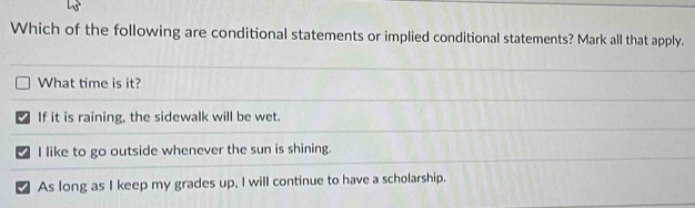 Which of the following are conditional statements or implied conditional statements? Mark all that apply.
What time is it?
If it is raining, the sidewalk will be wet.
I like to go outside whenever the sun is shining.
As long as I keep my grades up, I will continue to have a scholarship.