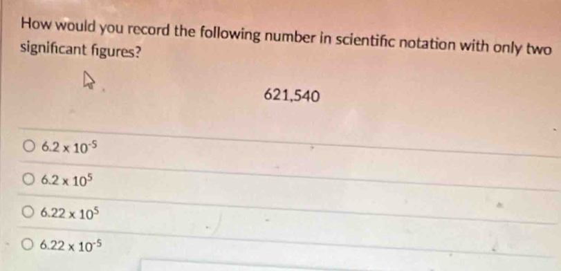 How would you record the following number in scientific notation with only two
signifcant figures?
621,540
6.2* 10^(-5)
6.2* 10^5
6.22* 10^5
6.22* 10^(-5)