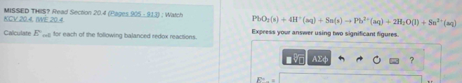 MISSED THIS? Read Section 20.4 (Pages 905 - 913) ; Watch PbO_2(s)+4H^+(aq)+Sn(s)to Pb^(2+)(aq)+2H_2O(l)+Sn^(2+)(aq)
KCV 20.4, IWE 20.4. 
Calculate E° cell for each of the following balanced redox reactions. Express your answer using two significant figures.
AΣφ ?
E°.=