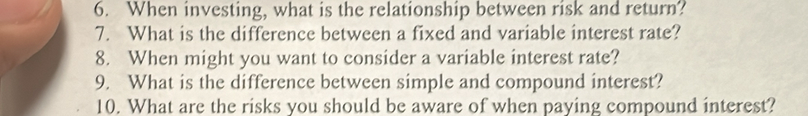 When investing, what is the relationship between risk and return? 
7. What is the difference between a fixed and variable interest rate? 
8. When might you want to consider a variable interest rate? 
9. What is the difference between simple and compound interest? 
10. What are the risks you should be aware of when paying compound interest?