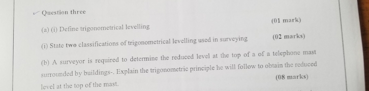 Question three 
(a) (i) Define trigonometrical levelling (01 mark) 
(i) State two classifications of trigonometrical levelling used in surveying (02 marks) 
(b) A surveyor is required to determine the reduced level at the top of a of a telephone mast 
surrounded by buildings-. Explain the trigonometric principle he will follow to obtain the reduced 
(08 marks) 
level at the top of the mast.