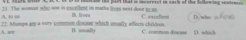 VJ. Mark letter A, B, CorD to muicate the part that is incorrect in each of the following sentences
21. The woman who son is excellent in maths lives next door to us.
A. to us B. lives C. excellent D. who
22. Mumps are a very common disease which usually affects children.
A. are B. usually C. common disease D. which