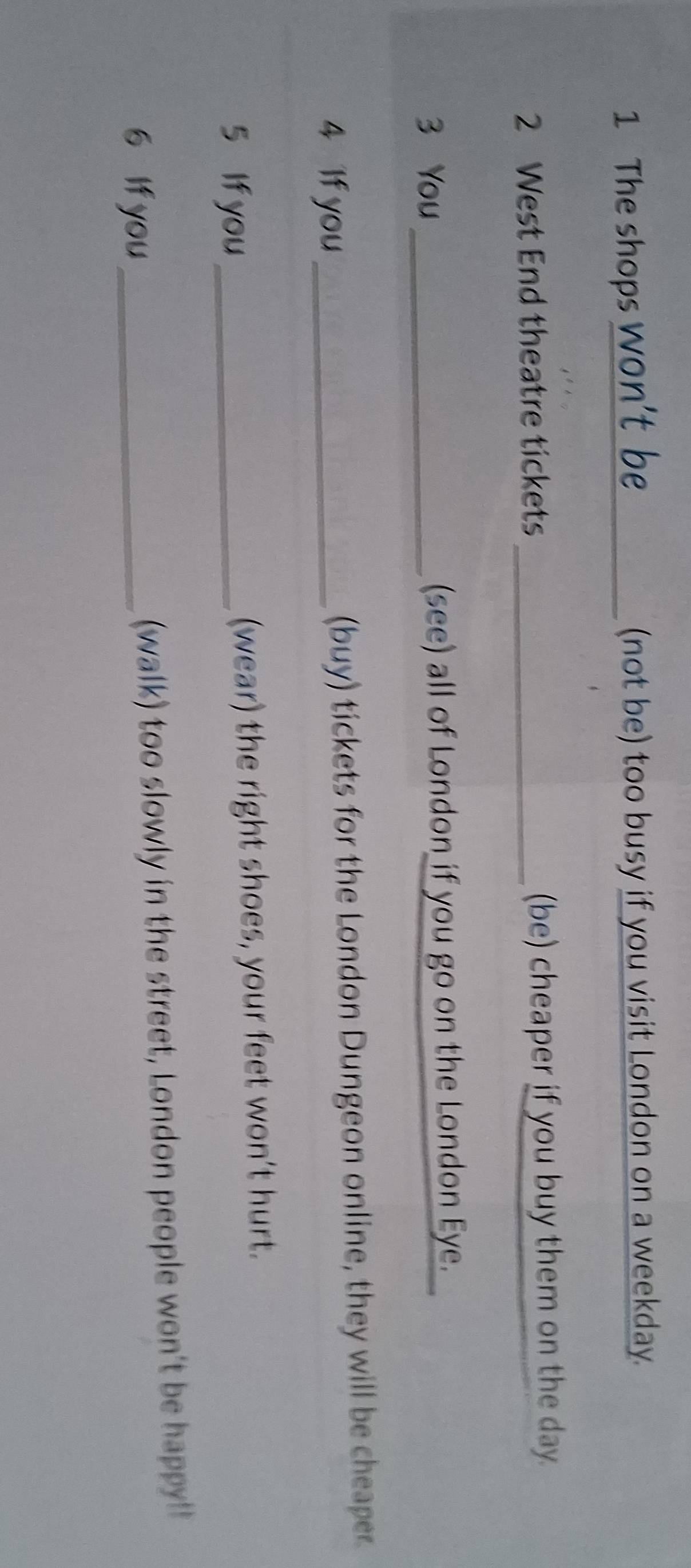 The shops _(not be) too busy if you visit London on a weekday. 
2 West End theatre tickets _(be) cheaper if you buy them on the day. 
3 You _(see) all of London if you go on the London Eye. 
4 If you (buy) tickets for the London Dungeon online, they will be cheaper. 
5 If you _(wear) the right shoes, your feet won’t hurt. 
6 If you_ (walk) too slowly in the street, London people won't be happy!!
