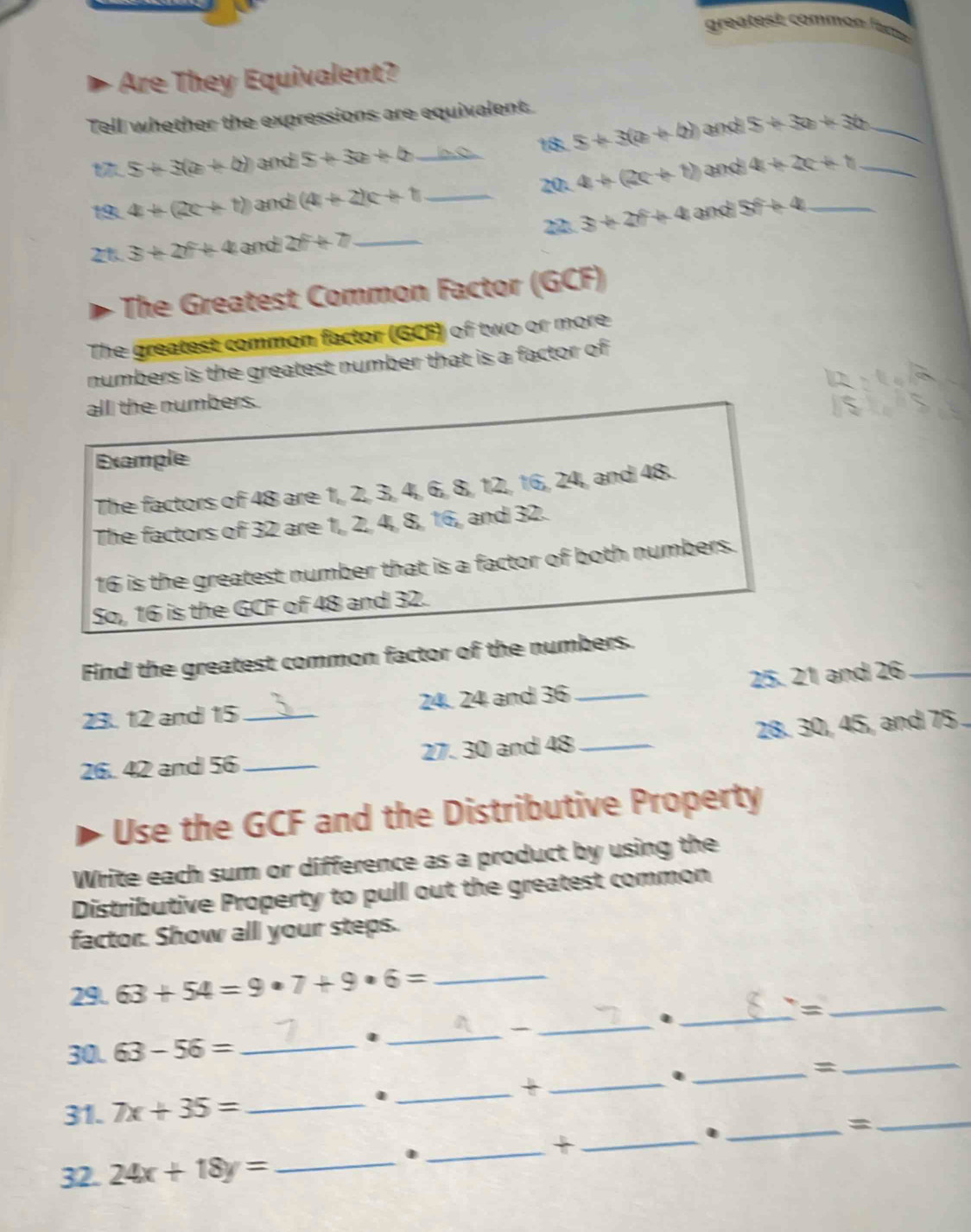 grea test comm on ü 
Are They Equivalent? 
Tell whether the expressions are equivalent.
5+3(a+b) and 5+3x+4 ln.Q 18. 5+3(a+4) and 5+3a+3b _ 
1 4+(2c+t) and (4+2)c+1 _ _20- 4+(2c+1) and 4+2c+b __ 
2 3+2f+4 and 5t+4+4
21. 3+2f+4 and 2f+7 _ 
The Greatest Common Factor (GCF) 
The greatest common factor (GCF) of two or more 
numbers is the greatest number that is a factor of 
all the numbers. 
Example 
The factors of 48 are 1, 2, 3, 4, 6, 8, 12, 16, 24, and 48. 
The factors of 32 are 1, 2, 4, 8, 16, and 32.
16 is the greatest number that is a factor of both numbers. 
So, 16 is the GCF of 48 and 32. 
Find the greatest common factor of the numbers. 
23. 12 and 15 24. 24 and 36 _25. 21 and 26 _ 
26. 42 and 56 __ 27. 30 and 48 _ 28. 30, 45, and 75
Use the GCF and the Distributive Property 
Write each sum or difference as a product by using the 
Distributive Property to pull out the greatest common 
factor. Show all your steps. 
29 63+54=9· 7+9· 6= _ 
_._ 
_= 
_ 
30L 63-56= _ 
_. 
31. 7x+35= _. __. _=_ 
_. 
= 
32. 24x+18y= _ 
_. 
_+