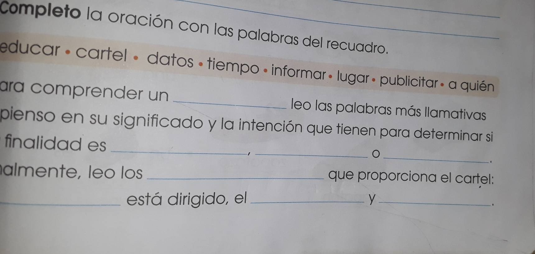 Completo la oración con las palabras del recuadro. 
educar : cartel • datos « tiempo • informar » lugar» publicitar» a quién 
ara comprender un _leo las palabras más llamativas 
pienso en su significado y la intención que tienen para determinar si 
_ 
finalidad es_ 
_ 
almente, leo los _que proporciona el cartel: 
_está dirigido, el_ y_ 
、