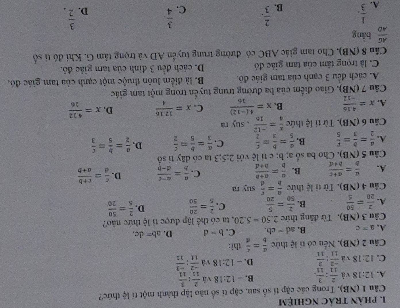 phản trác nghiệm
Câu 1 (NB). Trong các cặp tỉ số sau, cặp tỉ số nào lập thành một tí lệ thức?
B. -12:18 và
A. 12:18 và  2/11 : 3/11 .  2/11 : 3/11 
C. 12:18 và  (-2)/11 : 3/11 
D. -12:18 và  (-2)/11 : (-3)/11 
Câu 2 (NB), Nếu có tỉ lệ thức  a/b = c/d  thì:
A. a=c B. a d=cb. C. b=d D. ab=dc.
Câu 3 (NB). Từ đăng thức 2.50=5.20 , ta có thể lập được tỉ lệ thức nảo?
C.
D.
A.  2/20 = 50/5   2/50 = 5/20   2/5 = 20/50   2/5 = 50/20 
B.
Câu 4 (NB). Từ tỉ lệ thức  a/b = c/d suyra
A.  a/b = (a+c)/b+d  B.  a/b = (a+b)/b+d  C.  a/b = (a-c)/d-b  D.  c/d = (c+b)/a+b 
Câu 5(NB).  Cho ba sổ a; b: ctile với 2:5;3 ta có dãy tỉ số
A.  a/2 = b/3 = c/5  B.  a/5 = b/3 = c/2  C.  a/3 = b/5 = c/2  D.  a/2 = b/5 = c/3 
Cầu 6 (NB). Từ tí lệ thức  x/4 = (-12)/16  , suy ra
A. x= (4.16)/-12 
B. x= (4.(-12))/16  C. x= 1216/4  D. x= (4.12)/16 
Câu 7 (NB). Giao điểm của ba đường trung tuyển trong một tam giác
A. cách đếu 3 cạnh của tam giác đỏ. B. là điểm luôn thuộc một cạnh của tam giác đó.
C. là trọng tâm của tam giác đó D. cách đều 3 định của tam giác đó.
Câu 8 (NB). Cho tam giác ABC có đường trung tuyển AD và trọng tâm G. Khi đó tỉ shat 0^((hat O))
 AG/AD  bằng
A.  1/3 .
B.  2/3 .
C.  3/4 .
D.  3/2 .
