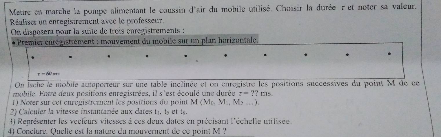 Mettre en marche la pompe alimentant le coussin d'air du mobile utilisé. Choisir la durée τ et noter sa valeur. 
Réaliser un enregistrement avec le professeur. 
On disposera pour la suite de trois enregistrements : 
Premier enregistrement : mouvement du mobile sur un plan horizontale.
tau =60ms
On lache le mobile autoporteur sur une table inclinée et on enregistre les positions successives du point M de ce 
mobile. Entre deux positions enregistrées, il s'est écoulé une durée tau =' ?? ms. 
1) Noter sur cet enregistrement les positions du point M(M_0, M_1, M_2...). 
2) Calculer la vitesse instantanée aux dates t₁, t5 et ts. 
3) Représenter les vecteurs vitesses à ces deux dates en précisant l'échelle utilisee. 
4) Conclure. Quelle est la nature du mouvement de ce point M ?