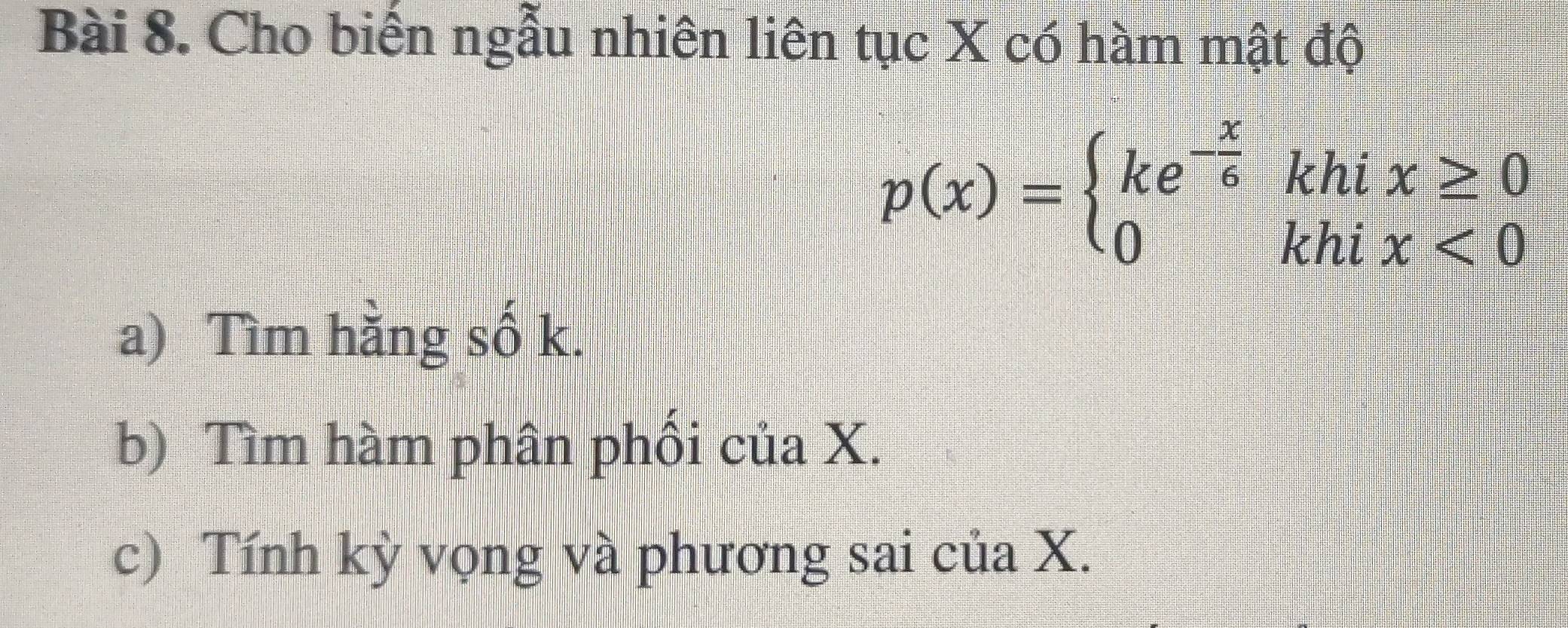 Cho biến ngẫu nhiên liên tục X có hàm mật độ
p(x)=beginarrayl ke^(-frac x)6khix≥ 0 0khix<0endarray.
a) Tìm hằng số k. 
b) Tìm hàm phân phối của X. 
c) Tính kỳ vọng và phương sai của X.