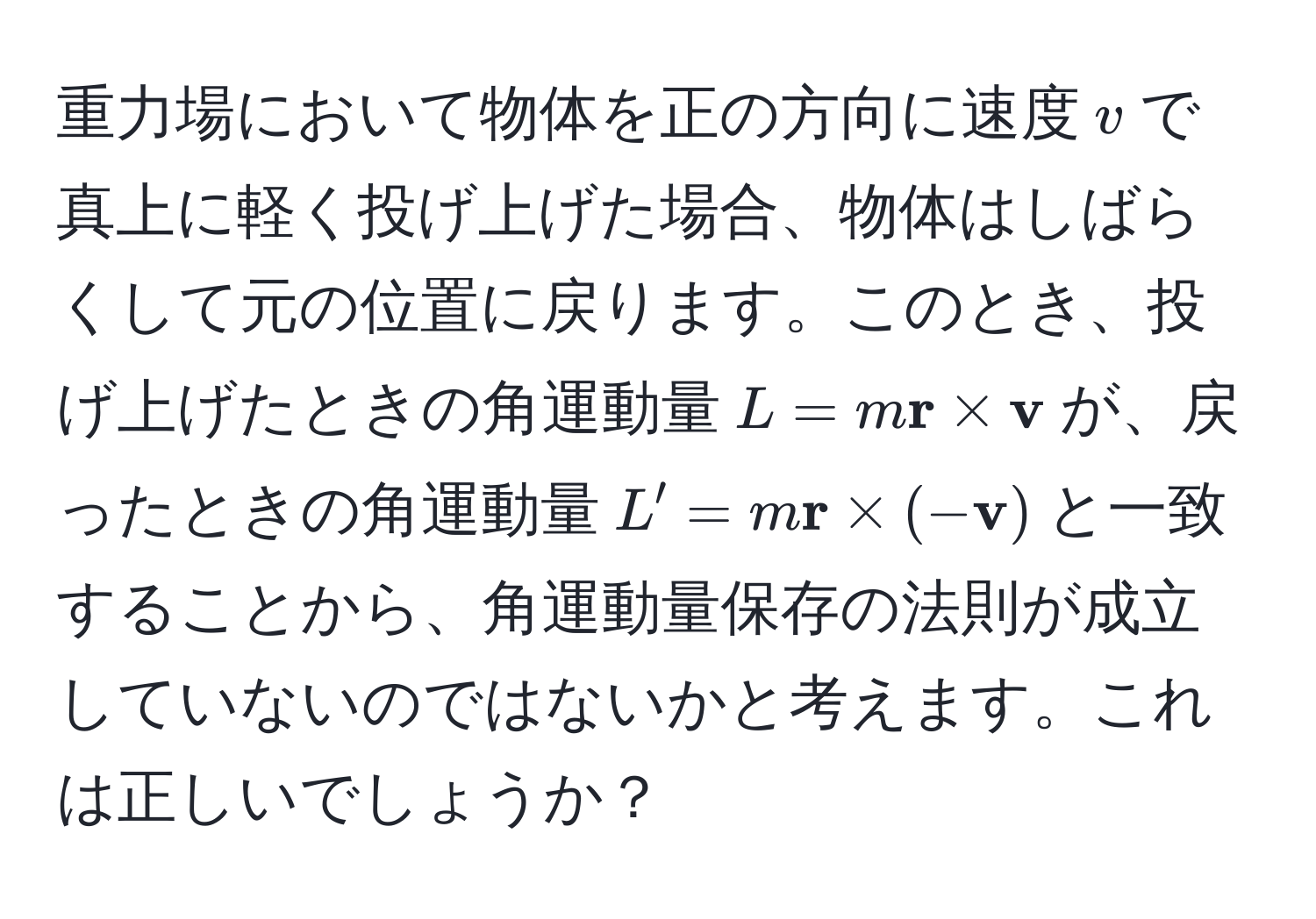 重力場において物体を正の方向に速度$v$で真上に軽く投げ上げた場合、物体はしばらくして元の位置に戻ります。このとき、投げ上げたときの角運動量$L = m  r *  v$が、戻ったときの角運動量$L' = m  r * (- v)$と一致することから、角運動量保存の法則が成立していないのではないかと考えます。これは正しいでしょうか？