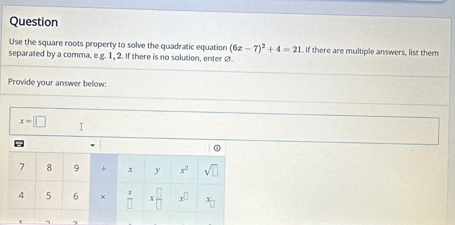 Question
Use the square roots property to solve the quadratic equation (6x-7)^2+4=21. If there are multiple answers, list them
separated by a comma, e.g. 1, 2. If there is no solution, enter Ø.
Provide your answer below:
x=□