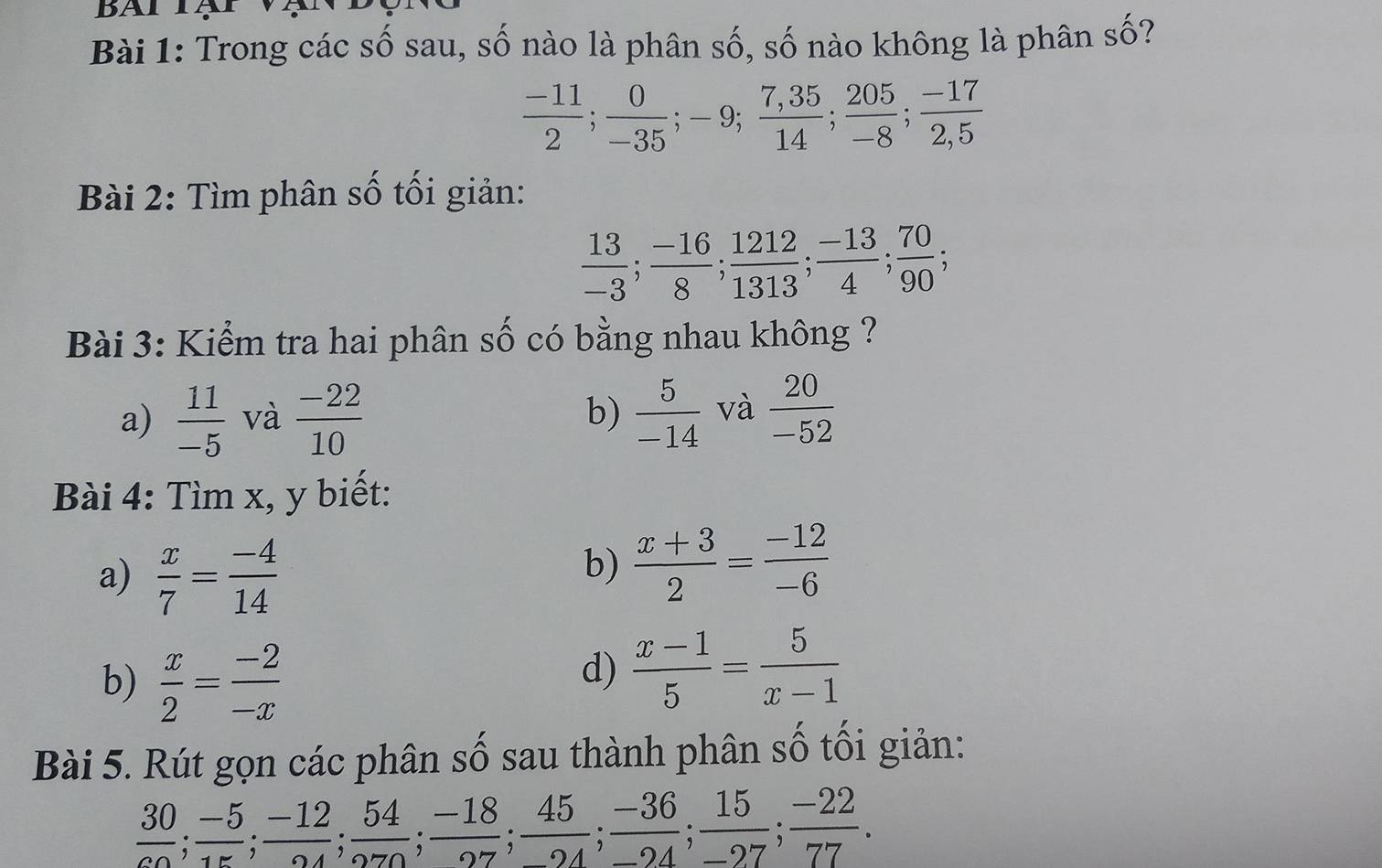 BAl Tạ 
Bài 1: Trong các số sau, số nào là phân số, số nào không là phân số?
 (-11)/2 ;  0/-35 ; -9;  (7,35)/14 ;  205/-8 ;  (-17)/2,5 
Bài 2: Tìm phân số tối giản:
 13/-3 ;  (-16)/8 ;  1212/1313 ;  (-13)/4 ;  70/90 ; 
Bài 3: Kiểm tra hai phân số có bằng nhau không ? 
a)  11/-5  và  (-22)/10  b)  5/-14  và  20/-52 
Bài 4: Tìm x, y biết: 
a)  x/7 = (-4)/14 
b)  (x+3)/2 = (-12)/-6 
b)  x/2 = (-2)/-x 
d)  (x-1)/5 = 5/x-1 
Bài 5. Rút gọn các phân số sau thành phân số tối giản:
 30/co ;  (-5)/15 ; frac -12;  54/270 ;  (-18)/27 ;  45/-24 ;  (-36)/-24 ;  15/-27 ;  (-22)/77 .